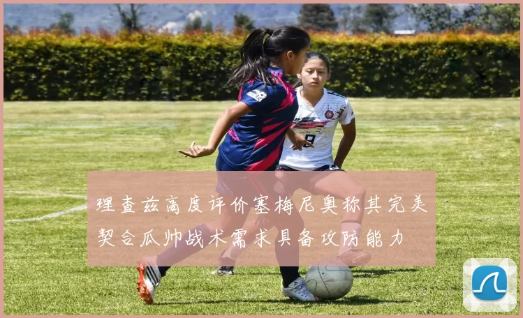 理查兹高度评价塞梅尼奥称其完美契合瓜帅战术需求具备攻防能力