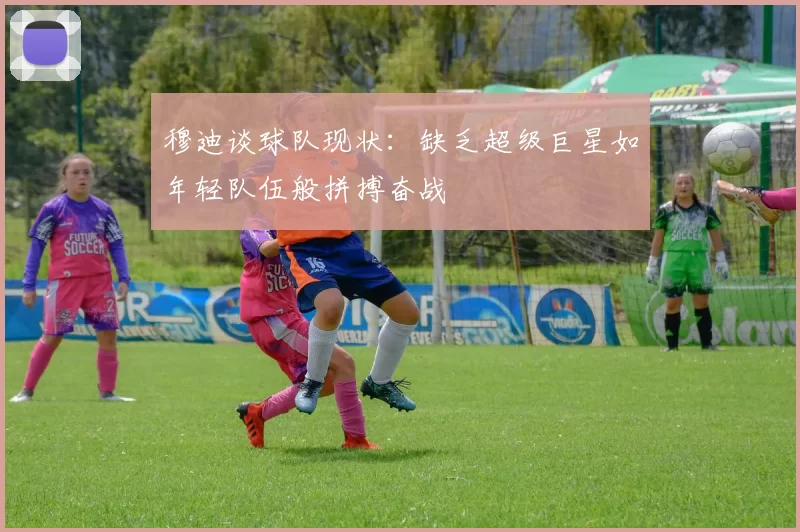 穆迪谈球队现状：缺乏超级巨星如年轻队伍般拼搏奋战