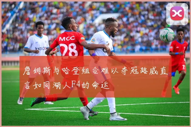 詹姆斯与哈登组合难以夺冠路威直言如同湖人F4的命运