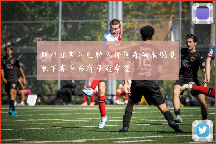 斯科尔斯和巴特点评阿森纳表现曼联下赛季或有争冠希望