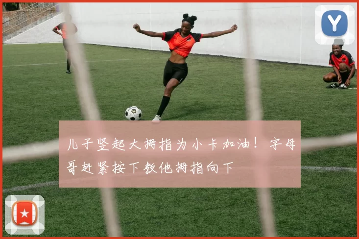 儿子竖起大拇指为小卡加油！字母哥赶紧按下教他拇指向下