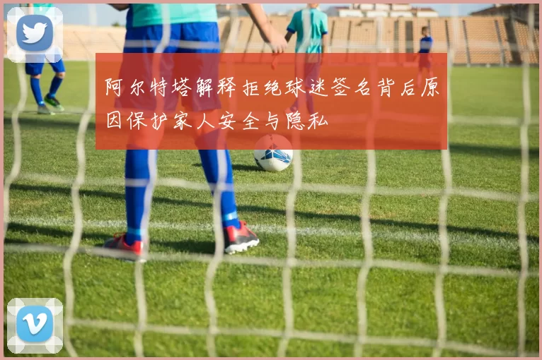 阿尔特塔解释拒绝球迷签名背后原因保护家人安全与隐私