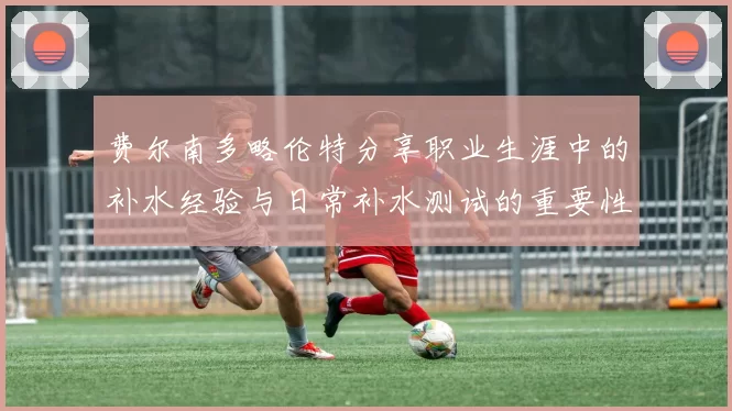 费尔南多略伦特分享职业生涯中的补水经验与日常补水测试的重要性