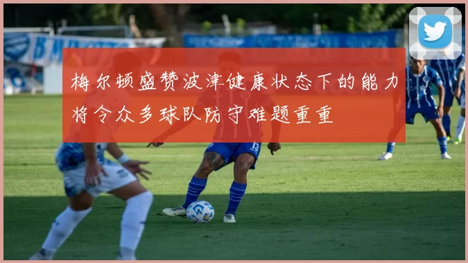 梅尔顿盛赞波津健康状态下的能力将令众多球队防守难题重重