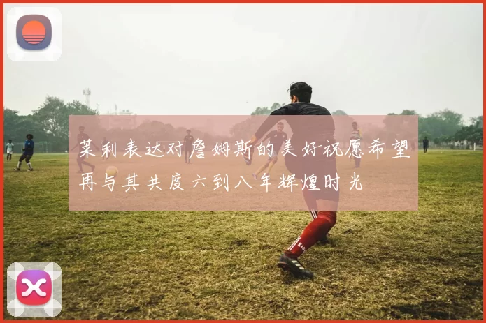 莱利表达对詹姆斯的美好祝愿希望再与其共度六到八年辉煌时光