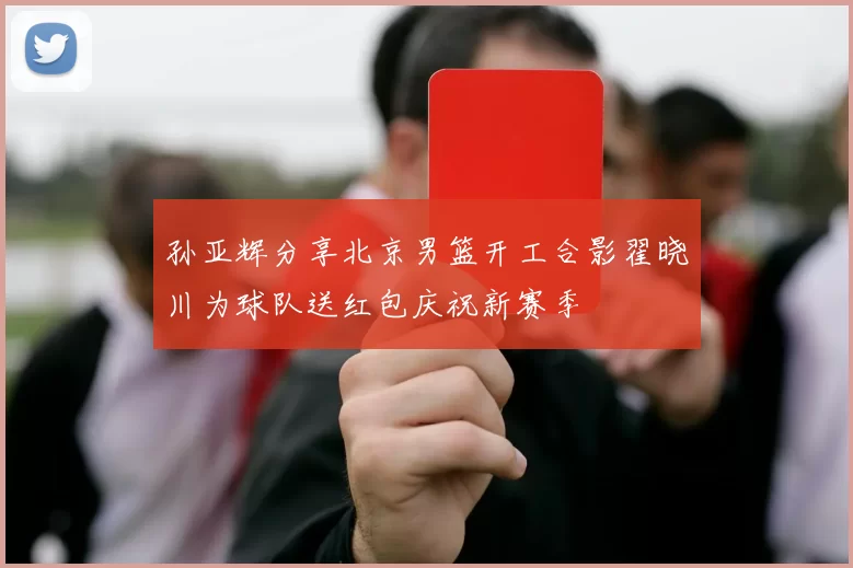 孙亚辉分享北京男篮开工合影翟晓川为球队送红包庆祝新赛季