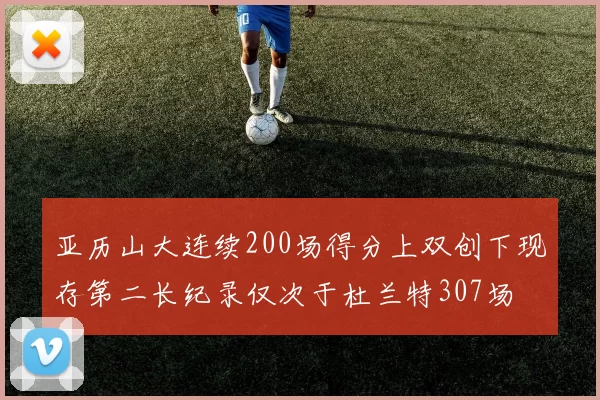 亚历山大连续200场得分上双创下现存第二长纪录仅次于杜兰特307场