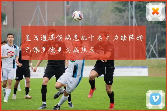 皇马遭遇伤病危机十名主力缺阵姆巴佩罗德里戈成焦点