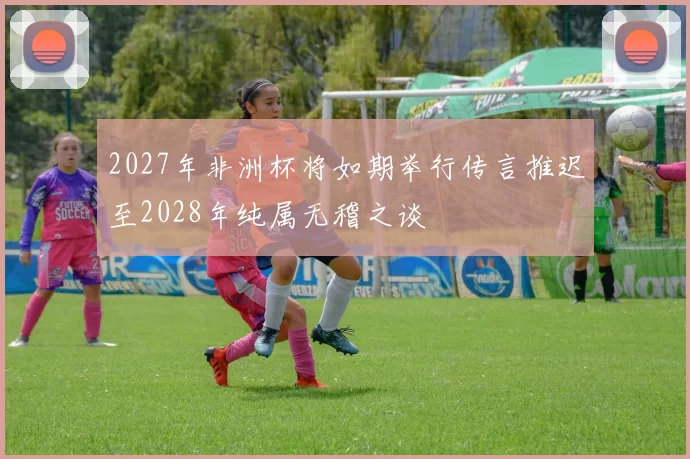 2027年非洲杯将如期举行传言推迟至2028年纯属无稽之谈