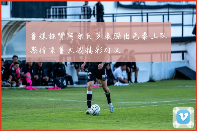 鲁媒称赞阿尔瓦罗表现出色泰山队期待京鲁大战精彩对决