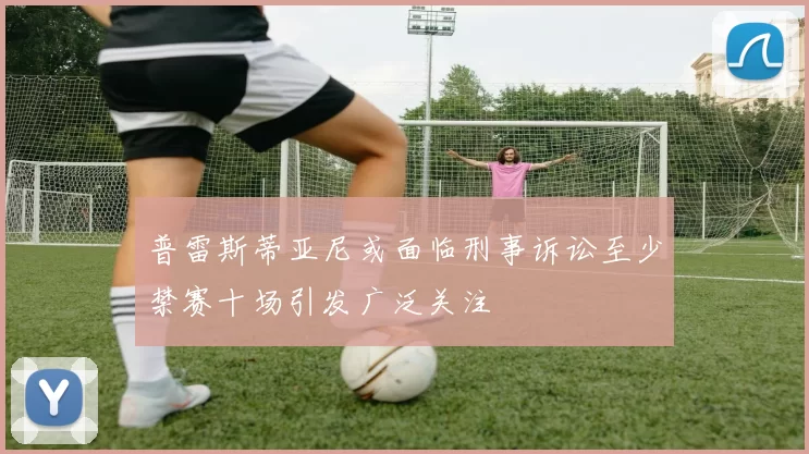普雷斯蒂亚尼或面临刑事诉讼至少禁赛十场引发广泛关注