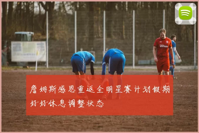 詹姆斯感恩重返全明星赛计划假期好好休息调整状态