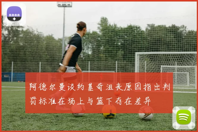 阿德尔曼谈约基奇沮丧原因指出判罚标准在场上与篮下存在差异