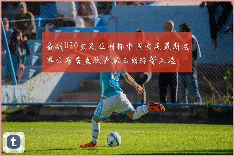 备战U20女足亚洲杯中国女足最新名单公布黄嘉欣卢家玉刘玲等入选