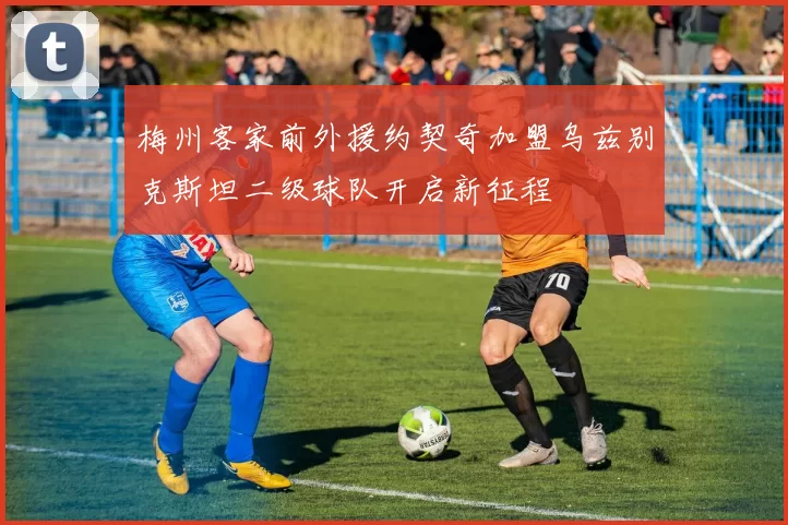 梅州客家前外援约契奇加盟乌兹别克斯坦二级球队开启新征程