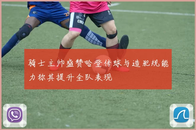 骑士主帅盛赞哈登传球与造犯规能力称其提升全队表现