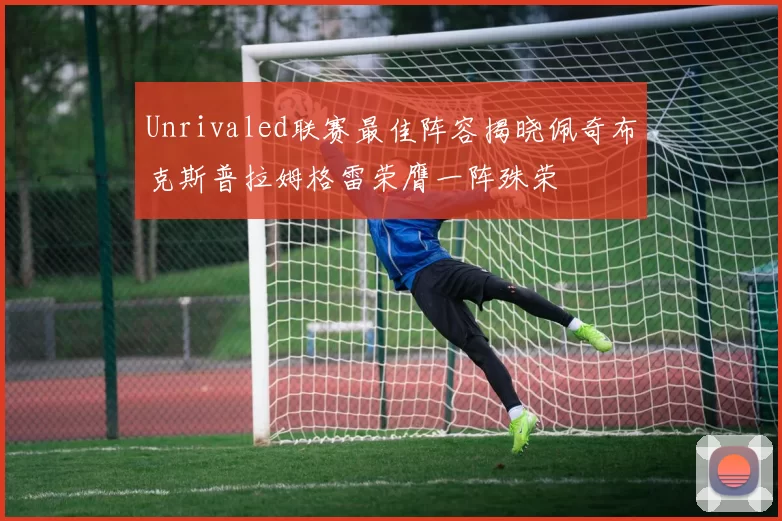 Unrivaled联赛最佳阵容揭晓佩奇布克斯普拉姆格雷荣膺一阵殊荣